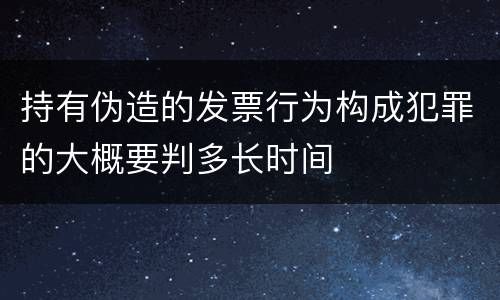 持有伪造的发票行为构成犯罪的大概要判多长时间