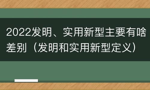 2022发明、实用新型主要有啥差别（发明和实用新型定义）