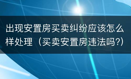 出现安置房买卖纠纷应该怎么样处理（买卖安置房违法吗?）