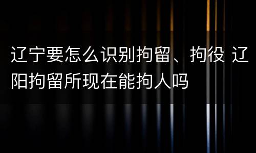 辽宁要怎么识别拘留、拘役 辽阳拘留所现在能拘人吗