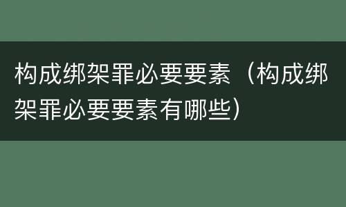 构成绑架罪必要要素（构成绑架罪必要要素有哪些）