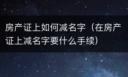 房产证上如何减名字（在房产证上减名字要什么手续）