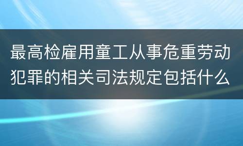 最高检雇用童工从事危重劳动犯罪的相关司法规定包括什么主要内容