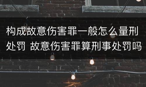构成故意伤害罪一般怎么量刑处罚 故意伤害罪算刑事处罚吗