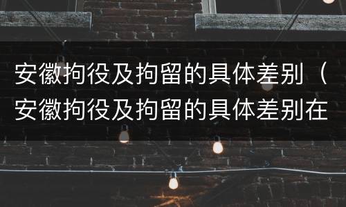 安徽拘役及拘留的具体差别（安徽拘役及拘留的具体差别在哪）