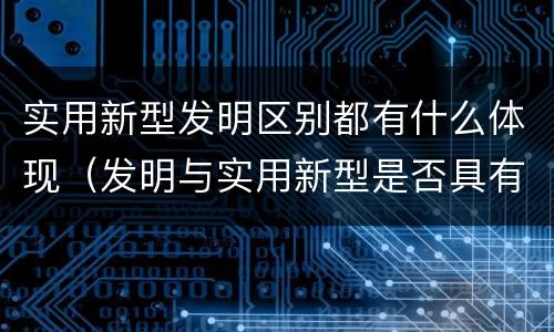 实用新型发明区别都有什么体现（发明与实用新型是否具有实用性）