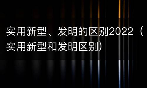 实用新型、发明的区别2022（实用新型和发明区别）