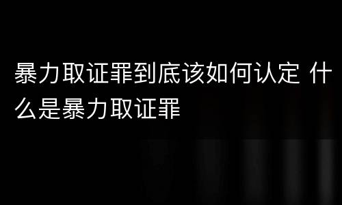 暴力取证罪到底该如何认定 什么是暴力取证罪