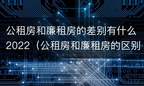 公租房和廉租房的差别有什么2022（公租房和廉租房的区别是什么请继续我在听）