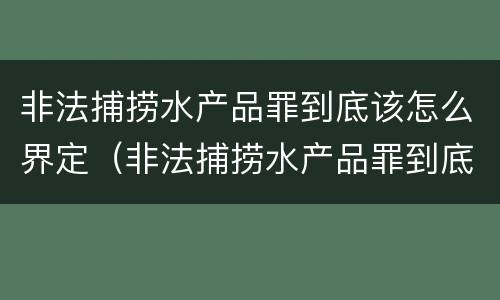 非法捕捞水产品罪到底该怎么界定（非法捕捞水产品罪到底该怎么界定呢）