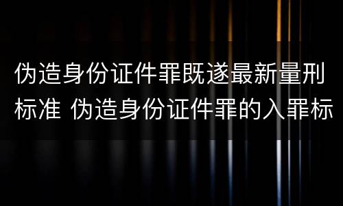 伪造身份证件罪既遂最新量刑标准 伪造身份证件罪的入罪标准