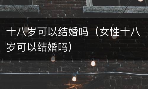 十八岁可以结婚吗（女性十八岁可以结婚吗）