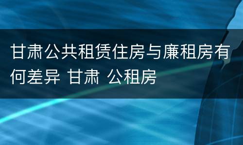 甘肃公共租赁住房与廉租房有何差异 甘肃 公租房