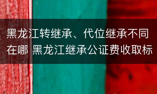 黑龙江转继承、代位继承不同在哪 黑龙江继承公证费收取标准