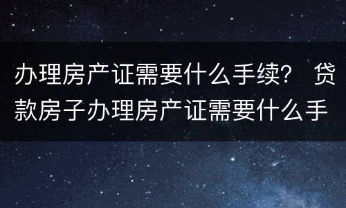 办理房产证需要什么手续？ 贷款房子办理房产证需要什么手续