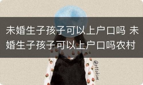 未婚生子孩子可以上户口吗 未婚生子孩子可以上户口吗农村
