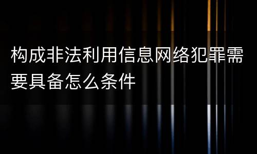 构成非法利用信息网络犯罪需要具备怎么条件