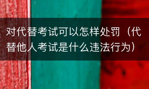 对代替考试可以怎样处罚（代替他人考试是什么违法行为）