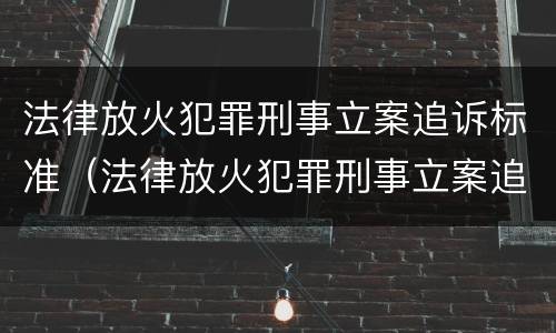 法律放火犯罪刑事立案追诉标准（法律放火犯罪刑事立案追诉标准是什么）