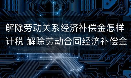 解除劳动关系经济补偿金怎样计税 解除劳动合同经济补偿金如何计算个人所得税