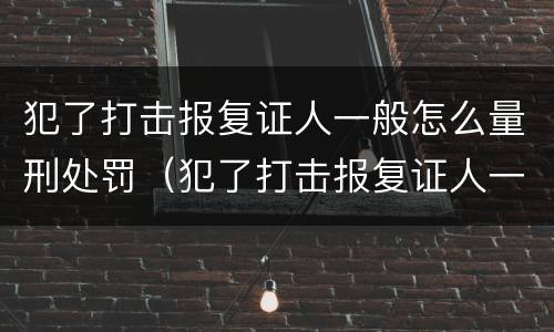 犯了打击报复证人一般怎么量刑处罚（犯了打击报复证人一般怎么量刑处罚案例）
