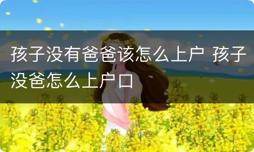孩子没有爸爸该怎么上户 孩子没爸怎么上户口