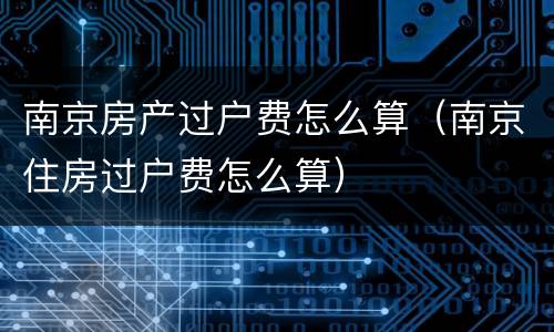 南京房产过户费怎么算（南京住房过户费怎么算）
