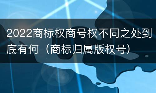 2022商标权商号权不同之处到底有何（商标归属版权号）