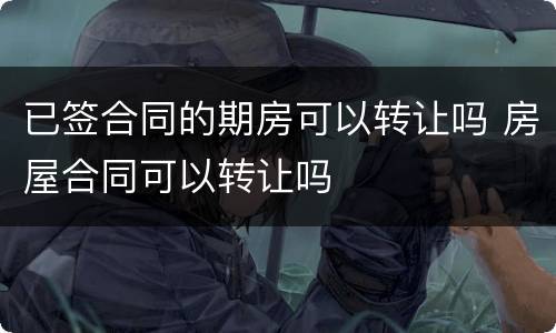 已签合同的期房可以转让吗 房屋合同可以转让吗