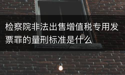 检察院非法出售增值税专用发票罪的量刑标准是什么