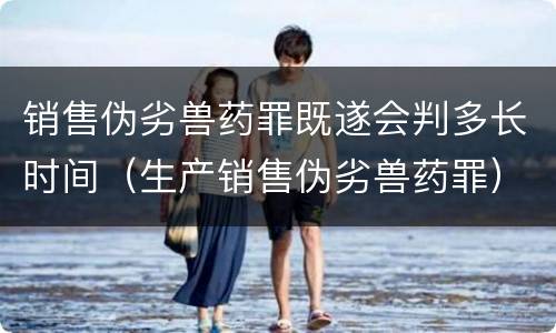 销售伪劣兽药罪既遂会判多长时间（生产销售伪劣兽药罪）