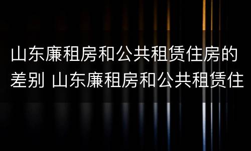 山东廉租房和公共租赁住房的差别 山东廉租房和公共租赁住房的差别是什么