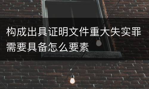 构成出具证明文件重大失实罪需要具备怎么要素