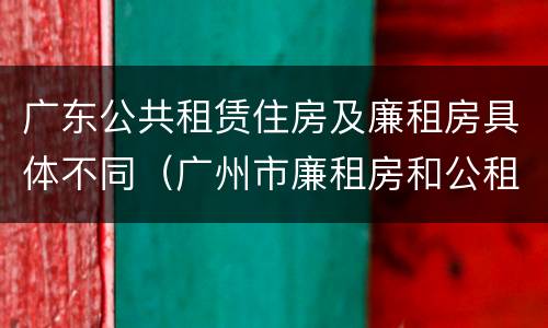 广东公共租赁住房及廉租房具体不同（广州市廉租房和公租房的区别）