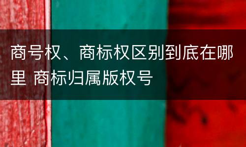 商号权、商标权区别到底在哪里 商标归属版权号