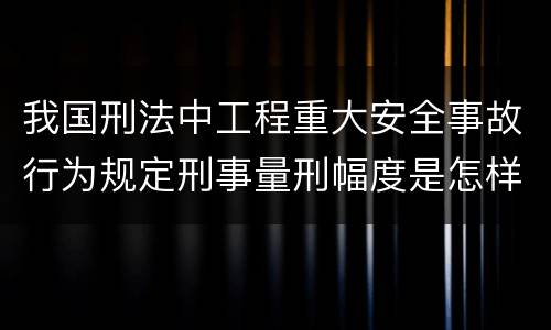 我国刑法中工程重大安全事故行为规定刑事量刑幅度是怎样