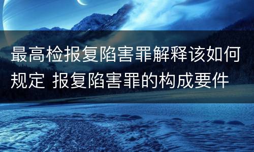 最高检报复陷害罪解释该如何规定 报复陷害罪的构成要件