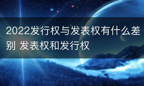 2022发行权与发表权有什么差别 发表权和发行权
