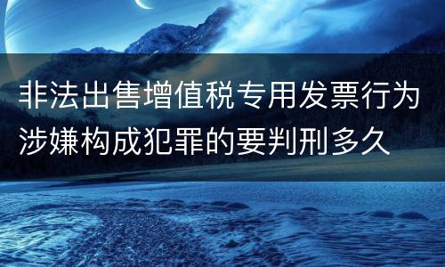 非法出售增值税专用发票行为涉嫌构成犯罪的要判刑多久