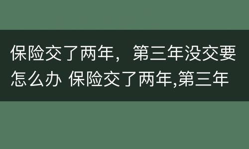 保险交了两年，第三年没交要怎么办 保险交了两年,第三年没交要怎么办呢