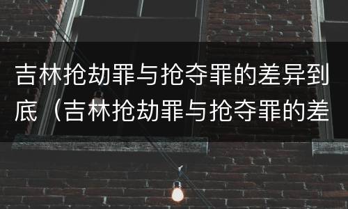 吉林抢劫罪与抢夺罪的差异到底（吉林抢劫罪与抢夺罪的差异到底有多大）