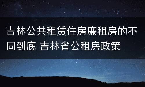 吉林公共租赁住房廉租房的不同到底 吉林省公租房政策