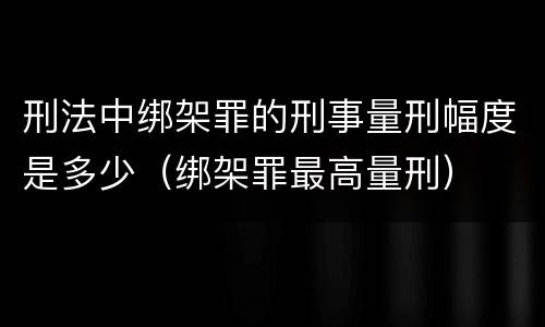 刑法中绑架罪的刑事量刑幅度是多少（绑架罪最高量刑）