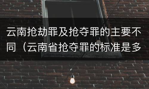 云南抢劫罪及抢夺罪的主要不同（云南省抢夺罪的标准是多少?）