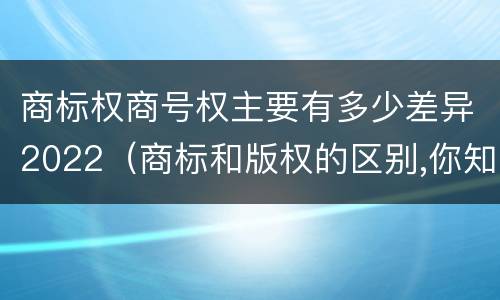 商标权商号权主要有多少差异2022（商标和版权的区别,你知道多少?）