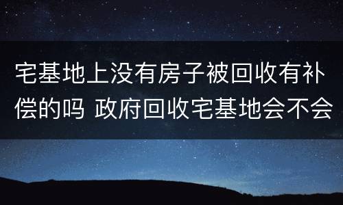 宅基地上没有房子被回收有补偿的吗 政府回收宅基地会不会有补偿