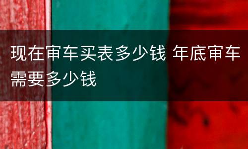 现在审车买表多少钱 年底审车需要多少钱