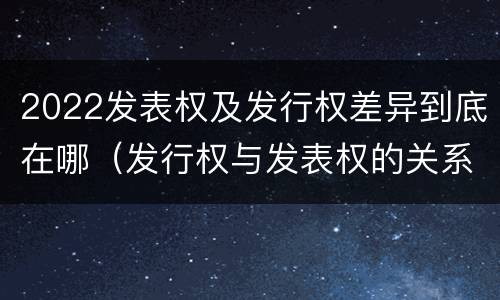 2022发表权及发行权差异到底在哪（发行权与发表权的关系）