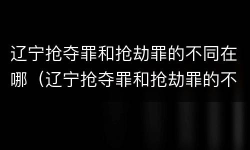 辽宁抢夺罪和抢劫罪的不同在哪（辽宁抢夺罪和抢劫罪的不同在哪里）