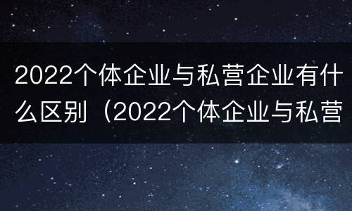 2022个体企业与私营企业有什么区别（2022个体企业与私营企业有什么区别呢）